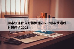 顺丰快递什么时候停运2020/顺丰快递啥时候停运2021