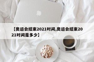 【奥运会结束2021时间,奥运会结束2021时间是多少】