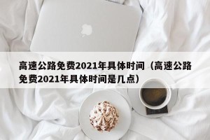 高速公路免费2021年具体时间（高速公路免费2021年具体时间是几点）