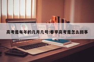 高考是每年的几月几号:春季高考是怎么回事