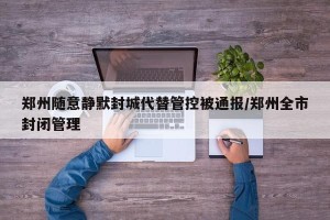 郑州随意静默封城代替管控被通报/郑州全市封闭管理