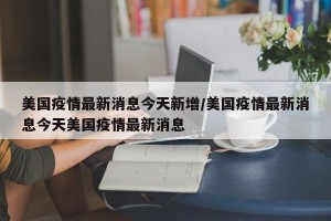 美国疫情最新消息今天新增/美国疫情最新消息今天美国疫情最新消息