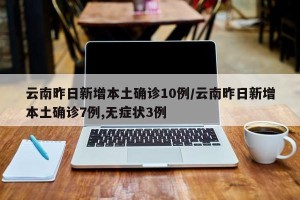 云南昨日新增本土确诊10例/云南昨日新增本土确诊7例,无症状3例