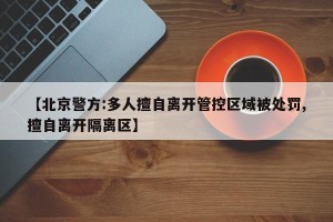 【北京警方:多人擅自离开管控区域被处罚,擅自离开隔离区】