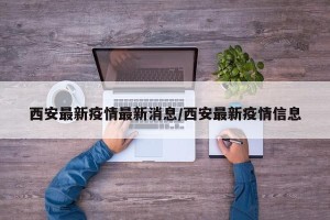 西安最新疫情最新消息/西安最新疫情信息