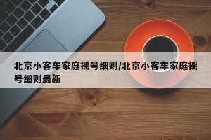 北京小客车家庭摇号细则/北京小客车家庭摇号细则最新