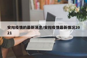 安阳疫情的最新消息/安阳疫情最新情况2021