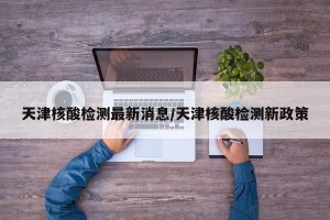 天津核酸检测最新消息/天津核酸检测新政策