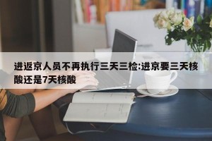 进返京人员不再执行三天三检:进京要三天核酸还是7天核酸