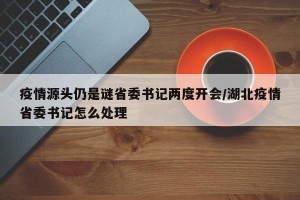 疫情源头仍是谜省委书记两度开会/湖北疫情省委书记怎么处理