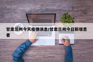 甘肃兰州今天疫情消息/甘肃兰州今日新增患者