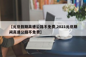 【元旦假期高速公路不免费,2021元旦期间高速公路不免费】