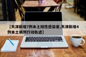 【天津新增7例本土阳性感染者,天津新增4例本土病例行动轨迹】