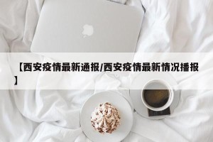 【西安疫情最新通报/西安疫情最新情况播报】