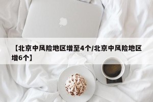 【北京中风险地区增至4个/北京中风险地区增6个】
