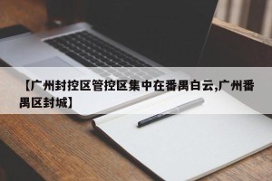 【广州封控区管控区集中在番禺白云,广州番禺区封城】