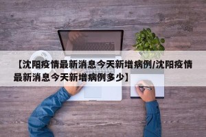 【沈阳疫情最新消息今天新增病例/沈阳疫情最新消息今天新增病例多少】