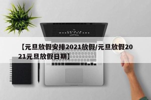 【元旦放假安排2021放假/元旦放假2021元旦放假日期】