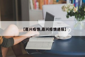 【嘉兴疫情,嘉兴疫情通报】
