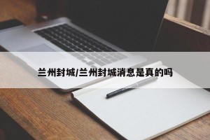 兰州封城/兰州封城消息是真的吗