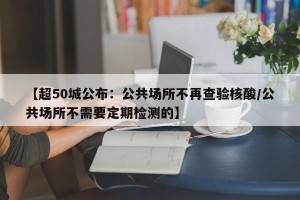 【超50城公布：公共场所不再查验核酸/公共场所不需要定期检测的】