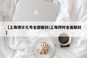 【上海预计几号全部解封/上海何时全面解封】