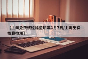 【上海免费核检延至明年1月7日/上海免费核算检测】