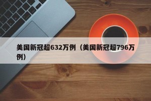 美国新冠超632万例（美国新冠超796万例）