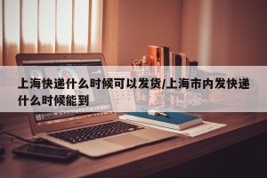 上海快递什么时候可以发货/上海市内发快递什么时候能到