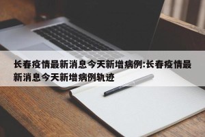 长春疫情最新消息今天新增病例:长春疫情最新消息今天新增病例轨迹