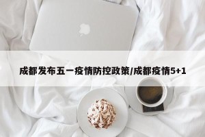 成都发布五一疫情防控政策/成都疫情5+1