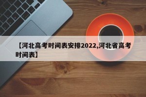 【河北高考时间表安排2022,河北省高考时间表】