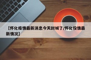 【怀化疫情最新消息今天封城了/怀化役情最新情况】