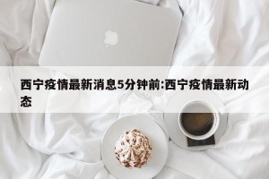 西宁疫情最新消息5分钟前:西宁疫情最新动态