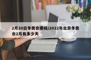 2月20日冬奥会赛程/2022年北京冬奥会2月有多少天