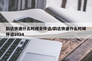 韵达快递什么时候会停运/韵达快递什么时候停运2024