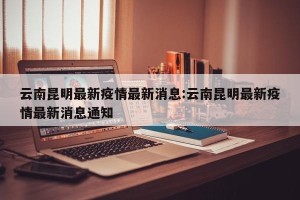 云南昆明最新疫情最新消息:云南昆明最新疫情最新消息通知