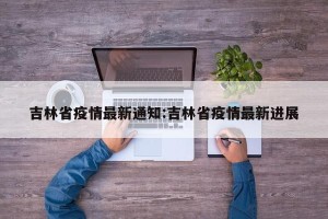 吉林省疫情最新通知:吉林省疫情最新进展