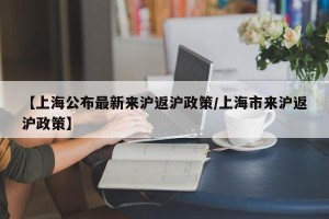 【上海公布最新来沪返沪政策/上海市来沪返沪政策】