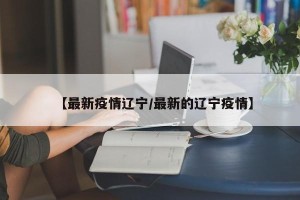 【最新疫情辽宁/最新的辽宁疫情】