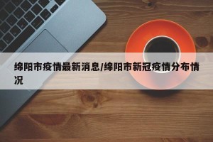 绵阳市疫情最新消息/绵阳市新冠疫情分布情况