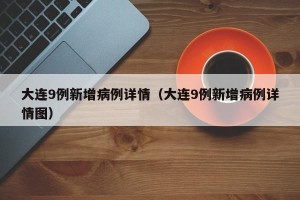 大连9例新增病例详情（大连9例新增病例详情图）