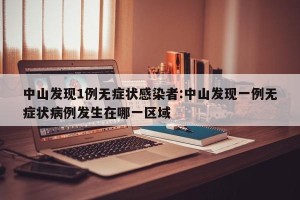 中山发现1例无症状感染者:中山发现一例无症状病例发生在哪一区域