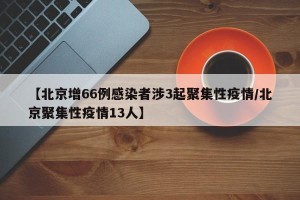 【北京增66例感染者涉3起聚集性疫情/北京聚集性疫情13人】