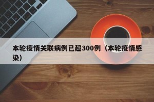 本轮疫情关联病例已超300例（本轮疫情感染）