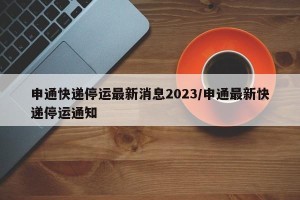 申通快递停运最新消息2023/申通最新快递停运通知