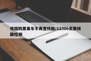 铁路购票乘车不再查核酸/12306买票核酸检测