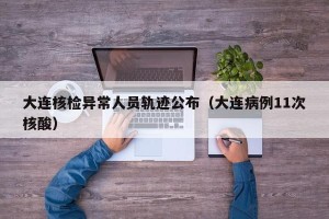 大连核检异常人员轨迹公布（大连病例11次核酸）