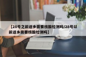 【28号之前返乡需要核酸检测吗/28号以前返乡需要核酸检测吗】
