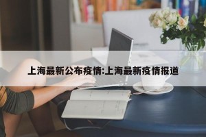 上海最新公布疫情:上海最新疫情报道